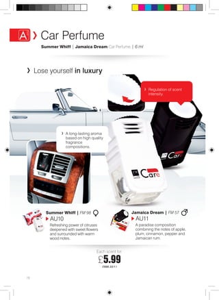 78 
Car Perfume 
Summer Whiff | Jamaica Dream Car Perfume | 6 ml 
Lose yourself in luxury 
A long-lasting aroma 
based on high quality 
fragrance 
compositions. 
Regulation of scent 
intensity. 
Summer Whiff | FM 98 
AU10 
Refreshing power of citruses 
deepened with sweet flowers 
and surrounded with warm 
wood notes. 
Jamaica Dream | FM 57 
AU11 
A paradise composition 
combining the notes of apple, 
plum, cinnamon, pepper and 
Jamaican rum. 
Each scent for: 
£5.99 
£998.33/1 l 
 