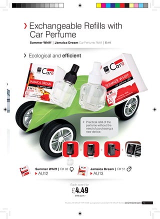 Exchangeable Refills with 
Car Perfume 
Summer Whiff | Jamaica Dream Car Perfume Refill | 6 ml 
Ecological and efficient 
Practical refill of the 
perfume without the 
need of purchasing a 
new device. 
Each scent for: 
£4.49 
£748.33/1 l 
Summer Whiff | FM 98 
AU12 
Jamaica Dream | FM 57 
AU13 
Produkty FM GROUP FOR HOME są oryginalnymi produktami FM GROUP World | www.fmworld.com 79 
 