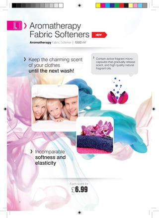Aromatherapy 
Fabric Softeners NEW 
Aromatherapy Fabric Softener | 1000 ml 
Contain active fragrant micro-capsules 
that gradually release 
scent, and high quality natural 
fragrant oils. 
Keep the charming scent 
of your clothes 
until the next wash! 
Incomparable 
softness and 
elasticity 
8 
Each scent for: 
£6.99 
 