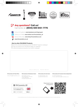 Any questions? Call us! 
Call Centre, tel. (0044) 020 8451 7776 
Find us on Facebook: www.facebook.com/fmgroupuk 
Follow us on Twitter: www.twitter.com/fmcosmetics_uk 
Visit our online shop: www.shop.fmcosmetics.co.uk 
www.fmcosmetics.co.uk 
Also try other FM GROUP Products: 
perfume and perfumed products from FM GROUP fragrance catalogue 
make up products from FM GROUP MAKE UP catalogue 
coffee and barista accessories from AURILE catalogue 
B U S I N E S S P A R T N E R 
FM Cosmetics UK Head Office: 
E-mail: office@fmcosmetics.co.uk 
FM Cosmetics UK Distributor Centre: 
FM Cosmetics UK Ltd 
490-492 Neasden Lane North 
London NW10 0DG 
Tel. (0044) 020 8450 4008 
FM Cosmetics UK 
ENG 01 
© FM GROUP WORLD 
WWW.FMWORLD.COM 
2014 S EPTEMBER 
FM Cosmetics UK Call Centre: 
Tel. (0044) 020 8451 7776 
Fax (0044) 020 8438 1168 
FM Cosmetics UK Customer Service Department: 
Tel. (0044) 020 8438 1169 
E-mail: customerservice@fmcosmetics.co.uk 
ALL RIGHTS RESERVED. DO NOT COPY. IMITATION OF ORIGINAL PRODUCTS OF FM GROUP WILL BE ACKNOWLEDGED AS AN ACT OF UNFAIR COMPETITION. 
2014 
Download to your 
smartphone: 
