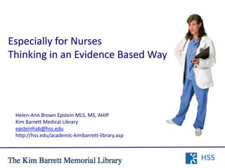 Especially for Nurses
Thinking in an Evidence Based Way




 Helen-Ann Brown Epstein MLS, MS, AHIP
 Kim Barrett Medical Library
 epsteinhab@hss.edu
 http://hss.edu/academic-kimbarrett-library.asp



                                                  HSS
 