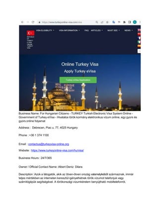 Business Name: For Hungarian Citizens - TURKEY Turkish Electronic Visa System Online -
Government of Turkey eVisa - Hivatalos török kormány elektronikus vízum online, egy gyors és
gyors online folyamat
Address : Debrecen, Piac u. 77, 4025 Hungary
Phone : +36 1 374 1100
Email : contactus@turkeyvisa-online.org
Website : https://www.turkeyonline-visa.com/hu/visa/
Business Hours : 24/7/365
Owner / Official Contact Name :Albert Deniz Dilara
Description :Azok a látogatók, akik az ötven-ötven ország valamelyikéből származnak, immár
teljes mértékben az interneten keresztül igényelhetnek török vízumot telefonjuk vagy
számítógépük segítségével. A törökországi vízumkérelem benyújtható mobiltelefonról,
 