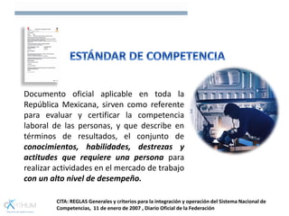 Documento oficial aplicable en toda la
República Mexicana, sirven como referente
para evaluar y certificar la competencia
laboral de las personas, y que describe en
términos de resultados, el conjunto de
conocimientos, habilidades, destrezas y
actitudes que requiere una persona para
realizar actividades en el mercado de trabajo
con un alto nivel de desempeño.
CITA: REGLAS Generales y criterios para la integración y operación del Sistema Nacional de
Competencias, 11 de enero de 2007 , Diario Oficial de la Federación
 