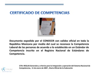 Documento expedido por el CONOCER con validez oficial en toda la
República Mexicana por medio del cual se reconoce la Competencia
Laboral de las personas de acuerdo a lo establecido en un Estándar de
Competencia inscrito en el Registro Nacional de Estándares de
Competencia.
CITA: REGLAS Generales y criterios para la integración y operación del Sistema Nacional de
Competencias, 11 de enero de 2007 , Diario Oficial de la Federación
 