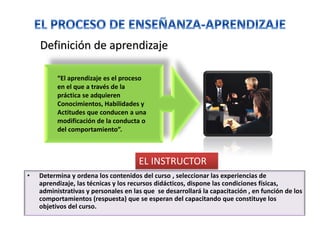 Definición de aprendizaje
“El aprendizaje es el proceso
en el que a través de la
práctica se adquieren
Conocimientos, Habilidades y
Actitudes que conducen a una
modificación de la conducta o
del comportamiento”.
• Determina y ordena los contenidos del curso , seleccionar las experiencias de
aprendizaje, las técnicas y los recursos didácticos, dispone las condiciones físicas,
administrativas y personales en las que se desarrollará la capacitación , en función de los
comportamientos (respuesta) que se esperan del capacitando que constituye los
objetivos del curso.
EL INSTRUCTOR
 