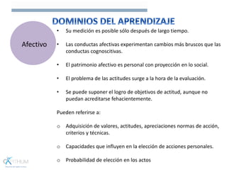 • Su medición es posible sólo después de largo tiempo.
• Las conductas afectivas experimentan cambios más bruscos que las
conductas cognoscitivas.
• El patrimonio afectivo es personal con proyección en lo social.
• El problema de las actitudes surge a la hora de la evaluación.
• Se puede suponer el logro de objetivos de actitud, aunque no
puedan acreditarse fehacientemente.
Pueden referirse a:
o Adquisición de valores, actitudes, apreciaciones normas de acción,
criterios y técnicas.
o Capacidades que influyen en la elección de acciones personales.
o Probabilidad de elección en los actos
Afectivo
 