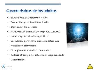 • Experiencias en diferentes campos
• Costumbres / Hábitos determinados
• Opiniones y Preferencias
• Actitudes conformadas por su propio contexto
• Intereses y necesidades específicos
• Les interesa aprender lo que les satisface una
necesidad determinada
• No le gusta ser tratado como escolar
• Justifica el tiempo y el esfuerzo en los procesos de
Capacitación
 