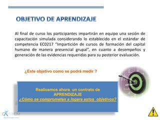 Al final de curso los participantes impartirán en equipo una sesión de
capacitación simulada considerando lo establecido en el estándar de
competencia EC0217 “Impartición de cursos de formación del capital
humano de manera presencial grupal”, en cuanto a desempeños y
generación de las evidencias requeridas para su posterior evaluación.
¿Este objetivo como se podrá medir ?
Realicemos ahora un contrato de
APRENDIZAJE
¿Cómo se comprometen a logara estos objetivos?
 