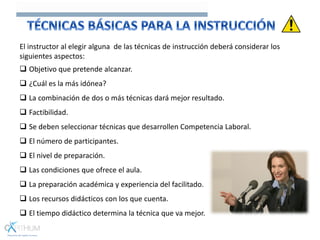 El instructor al elegir alguna de las técnicas de instrucción deberá considerar los
siguientes aspectos:
 Objetivo que pretende alcanzar.
 ¿Cuál es la más idónea?
 La combinación de dos o más técnicas dará mejor resultado.
 Factibilidad.
 Se deben seleccionar técnicas que desarrollen Competencia Laboral.
 El número de participantes.
 El nivel de preparación.
 Las condiciones que ofrece el aula.
 La preparación académica y experiencia del facilitado.
 Los recursos didácticos con los que cuenta.
 El tiempo didáctico determina la técnica que va mejor.
 