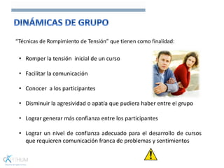 “Técnicas de Rompimiento de Tensión” que tienen como finalidad:
• Romper la tensión inicial de un curso
• Facilitar la comunicación
• Conocer a los participantes
• Disminuir la agresividad o apatía que pudiera haber entre el grupo
• Lograr generar más confianza entre los participantes
• Lograr un nivel de confianza adecuado para el desarrollo de cursos
que requieren comunicación franca de problemas y sentimientos
 