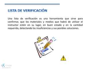 Una lista de verificación es una herramienta que sirve para
confirmar, que los materiales y medios que habrá de utilizar el
instructor estén en su lugar, en buen estado y en la cantidad
requerida, detectando las insuficiencias y sus posibles soluciones.
 