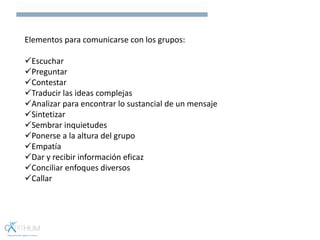 Elementos para comunicarse con los grupos:
Escuchar
Preguntar
Contestar
Traducir las ideas complejas
Analizar para encontrar lo sustancial de un mensaje
Sintetizar
Sembrar inquietudes
Ponerse a la altura del grupo
Empatía
Dar y recibir información eficaz
Conciliar enfoques diversos
Callar
 