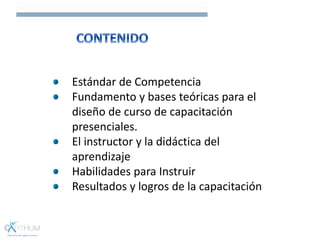 Estándar de Competencia
Fundamento y bases teóricas para el
diseño de curso de capacitación
presenciales.
El instructor y la didáctica del
aprendizaje
Habilidades para Instruir
Resultados y logros de la capacitación
 