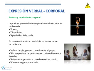 Postura y movimiento corporal
La postura y movimiento corporal de un instructor es
símbolo de:
Fuerza,
Dinamismo,
Agresividad Adecuada.
En la comunicación no verbal de un instructor se
recomienda:
Hablar de pie, genera control sobre el grupo.
 El cuerpo debe de permanecer confortablemente
derecho.
 Evitar recargarse en la pared o en el escritorio.
 Caminar seguro por el aula.
 