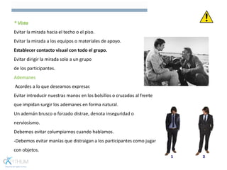 * Vista
Evitar la mirada hacia el techo o el piso.
Evitar la mirada a los equipos o materiales de apoyo.
Establecer contacto visual con todo el grupo.
Evitar dirigir la mirada solo a un grupo
de los participantes.
Ademanes
Acordes a lo que deseamos expresar.
Evitar introducir nuestras manos en los bolsillos o cruzados al frente
que impidan surgir los ademanes en forma natural.
Un ademán brusco o forzado distrae, denota inseguridad o
nerviosismo.
Debemos evitar columpiarnos cuando hablamos.
-Debemos evitar manías que distraigan a los participantes como jugar
con objetos.
 
