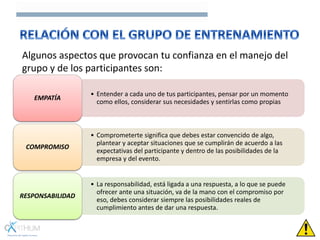 Algunos aspectos que provocan tu confianza en el manejo del
grupo y de los participantes son:
• Entender a cada uno de tus participantes, pensar por un momento
como ellos, considerar sus necesidades y sentirlas como propias
EMPATÍA
• Comprometerte significa que debes estar convencido de algo,
plantear y aceptar situaciones que se cumplirán de acuerdo a las
expectativas del participante y dentro de las posibilidades de la
empresa y del evento.
COMPROMISO
• La responsabilidad, está ligada a una respuesta, a lo que se puede
ofrecer ante una situación, va de la mano con el compromiso por
eso, debes considerar siempre las posibilidades reales de
cumplimiento antes de dar una respuesta.
RESPONSABILIDAD
 