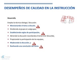 Desarrollo
Emplea la técnica dialogo / discusión:
Mencionando el tema a discutir,
Dividiendo al grupo en subgrupos,
Estableciendo reglas de participación,
Abriendo la discusión recordando el tema a ser discutido,
Propiciando la participación de los equipos,
Moderando la discusión, y
Realizando una conclusión del tema.
 