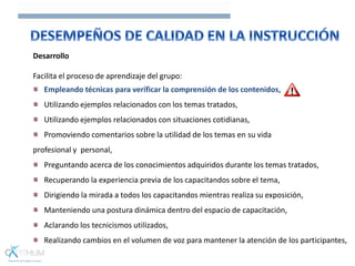 Desarrollo
Facilita el proceso de aprendizaje del grupo:
Empleando técnicas para verificar la comprensión de los contenidos,
Utilizando ejemplos relacionados con los temas tratados,
Utilizando ejemplos relacionados con situaciones cotidianas,
Promoviendo comentarios sobre la utilidad de los temas en su vida
profesional y personal,
Preguntando acerca de los conocimientos adquiridos durante los temas tratados,
Recuperando la experiencia previa de los capacitandos sobre el tema,
Dirigiendo la mirada a todos los capacitandos mientras realiza su exposición,
Manteniendo una postura dinámica dentro del espacio de capacitación,
Aclarando los tecnicismos utilizados,
Realizando cambios en el volumen de voz para mantener la atención de los participantes,
 