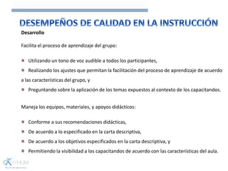Desarrollo
Facilita el proceso de aprendizaje del grupo:
Utilizando un tono de voz audible a todos los participantes,
Realizando los ajustes que permitan la facilitación del proceso de aprendizaje de acuerdo
a las características del grupo, y
Preguntando sobre la aplicación de los temas expuestos al contexto de los capacitandos.
Maneja los equipos, materiales, y apoyos didácticos:
Conforme a sus recomendaciones didácticas,
De acuerdo a lo especificado en la carta descriptiva,
De acuerdo a los objetivos especificados en la carta descriptiva, y
Permitiendo la visibilidad a los capacitandos de acuerdo con las características del aula.
 