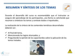 Durante el desarrollo del curso es recomendable que el instructor se
asegure del aprendizaje de los participantes, una forma es solicitando que
resuman o sinteticen los temas y conteste dudas e inquietudes.
La realización de la síntesis de los contenidos temáticos desarrollados
deberán ser:
 Al final del tema,
 Mencionando los logros alcanzados, y
 Preguntando la opinión de los capacitandos sobre la aplicación de los
temas tratados.
 