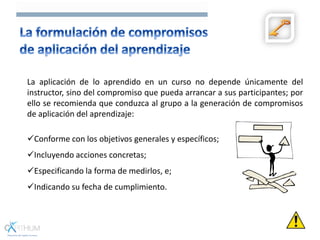 La aplicación de lo aprendido en un curso no depende únicamente del
instructor, sino del compromiso que pueda arrancar a sus participantes; por
ello se recomienda que conduzca al grupo a la generación de compromisos
de aplicación del aprendizaje:
Conforme con los objetivos generales y específicos;
Incluyendo acciones concretas;
Especificando la forma de medirlos, e;
Indicando su fecha de cumplimiento.
 