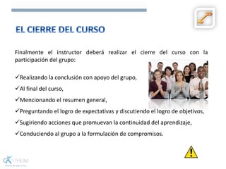 Finalmente el instructor deberá realizar el cierre del curso con la
participación del grupo:
Realizando la conclusión con apoyo del grupo,
Al final del curso,
Mencionando el resumen general,
Preguntando el logro de expectativas y discutiendo el logro de objetivos,
Sugiriendo acciones que promuevan la continuidad del aprendizaje,
Conduciendo al grupo a la formulación de compromisos.
 