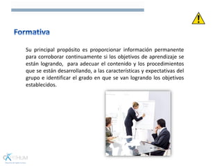 Su principal propósito es proporcionar información permanente
para corroborar continuamente si los objetivos de aprendizaje se
están logrando, para adecuar el contenido y los procedimientos
que se están desarrollando, a las características y expectativas del
grupo e identificar el grado en que se van logrando los objetivos
establecidos.
 