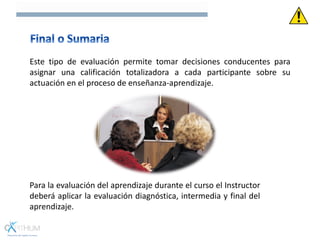 Este tipo de evaluación permite tomar decisiones conducentes para
asignar una calificación totalizadora a cada participante sobre su
actuación en el proceso de enseñanza-aprendizaje.
Para la evaluación del aprendizaje durante el curso el Instructor
deberá aplicar la evaluación diagnóstica, intermedia y final del
aprendizaje.
 