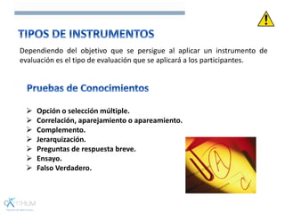 Dependiendo del objetivo que se persigue al aplicar un instrumento de
evaluación es el tipo de evaluación que se aplicará a los participantes.
 Opción o selección múltiple.
 Correlación, aparejamiento o apareamiento.
 Complemento.
 Jerarquización.
 Preguntas de respuesta breve.
 Ensayo.
 Falso Verdadero.
 