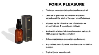 ● First-ever cannabis-infused natural arousal oil
● Used as a “pre-lube” to enhance arousal &
sensation at the start of foreplay or self-pleasure
● Inspired by the historical use of cannabis as
an aphrodisiac & topical pain-reliever
● Made with pristine, lab-tested cannabis extract, in
100% organic liquid coconut oil
● Enhances pleasure, sensation, and orgasm
● May relieve pain, dryness, numbness or excessive
tension
● Topical (not a transdermal)
 