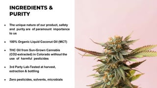 ● The unique nature of our product, safety
and purity are of paramount importance
to us
● 100% Organic Liquid Coconut Oil (MCT)
● THC Oil from Sun-Grown Cannabis
(CO2-extracted) in Colorado without the
use of harmful pesticides
● 3rd Party Lab-Tested at harvest,
extraction & bottling
● Zero pesticides, solvents, microbials
 