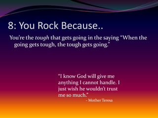 8: You Rock Because..You’re the tough that gets going in the saying “When the going gets tough, the tough gets going.”“I know God will give me anything I cannot handle. I just wish he wouldn’t trust me so much.”- Mother Teresa