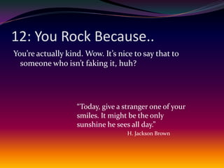 12: You Rock Because..You’re actually kind. Wow. It’s nice to say that to someone who isn’t faking it, huh?“Today, give a stranger one of your smiles. It might be the only sunshine he sees all day.”H. Jackson Brown