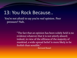 13: You Rock Because..You’re not afraid to say you’re real opinion. Peer pressure? Nah.“The fact that an opinion has been widely held is no evidence whatever that it is not utterly absurd; indeed, in view of the silliness of the majority of mankind, a wide-spread belief is more likely to be foolish than sensible.”- Bertrand Russel