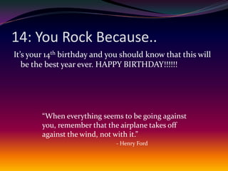 14: You Rock Because..It’s your 14th birthday and you should know that this will be the best year ever. HAPPY BIRTHDAY!!!!!!“When everything seems to be going against you, remember that the airplane takes off against the wind, not with it.” - Henry Ford