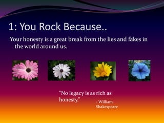1: You Rock Because..Your honesty is a great break from the lies and fakes in the world around us.“No legacy is as rich as honesty.”- William Shakespeare
