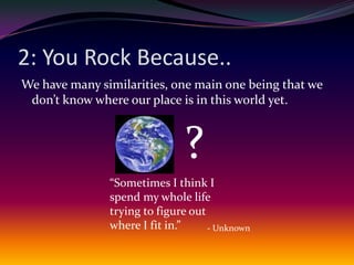 2: You Rock Because..We have many similarities, one main one being that we don’t know where our place is in this world yet.?“Sometimes I think I spend my whole life trying to figure out where I fit in.”- Unknown