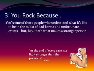 3: You Rock Because..You’re one of those people who understand what it’s like to be in the midst of bad karma and unfortunate events – but, hey, that’s what makes a stronger person.“At the end of every cave is a light stronger than the previous.”- Me