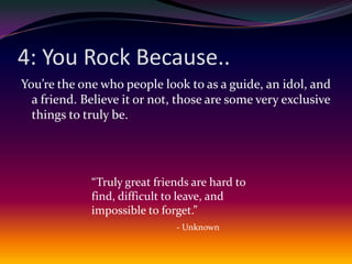 4: You Rock Because..You’re the one who people look to as a guide, an idol, and a friend. Believe it or not, those are some very exclusive things to truly be.“Truly great friends are hard to find, difficult to leave, and impossible to forget.”- Unknown