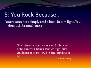 5: You Rock Because..You’re content to simply read a book in dim light. You don’t ask for much more.“Happiness always looks small while you hold it in your hands, but let it go, and you learn at once how big and precious it is.”- Maxim Gorky