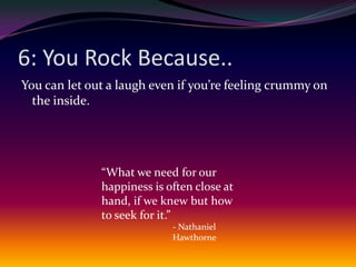 6: You Rock Because..You can let out a laugh even if you’re feeling crummy on the inside.“What we need for our happiness is often close at hand, if we knew but how to seek for it.”- Nathaniel Hawthorne