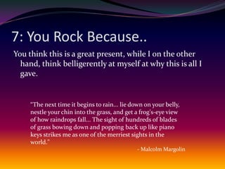 7: You Rock Because..You think this is a great present, while I on the other hand, think belligerently at myself at why this is all I gave.“The next time it begins to rain... lie down on your belly, nestle your chin into the grass, and get a frog's-eye view of how raindrops fall... The sight of hundreds of blades of grass bowing down and popping back up like piano keys strikes me as one of the merriest sights in the world."- Malcolm Margolin