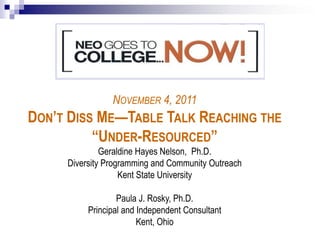 NOVEMBER 4, 2011
DON’T DISS ME—TABLE TALK REACHING THE
           “UNDER-RESOURCED”
              Geraldine Hayes Nelson, Ph.D.
     Diversity Programming and Community Outreach
                   Kent State University

                  Paula J. Rosky, Ph.D.
          Principal and Independent Consultant
                        Kent, Ohio
 