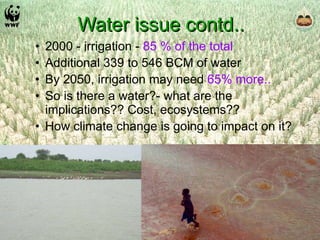 Water issue contd.. 2000 - irrigation -  85 % of the total Additional 339 to 546 BCM of water By 2050, irrigation may need  65% more.. So is there a water?- what are the implications?? Cost, ecosystems?? How climate change is going to impact on it? 