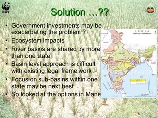 Solution …?? Government investments may be exacerbating the problem ? Ecosystem impacts River basins are shared by more than one state Basin level approach is difficult with existing legal frame work Focus on sub-basins within one state may be next best So looked at the options in Maner 