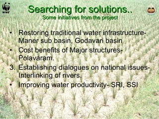 Searching for solutions.. Some initiatives from the project Restoring traditional water infrastructure- Maner sub basin, Godavari basin Cost benefits of Major structures- Polavaram. Establishing dialogues on national issues- Interlinking of rivers. Improving water productivity- SRI, SSI 