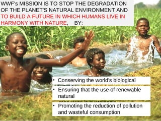 WWF's MISSION IS TO STOP THE DEGRADATION OF THE PLANET'S NATURAL ENVIRONMENT AND  TO BUILD A FUTURE IN WHICH HUMANS LIVE IN HARMONY WITH NATURE ,  BY: Conserving the world's biological diversity Ensuring that the use of renewable natural resources is sustainable Promoting the reduction of pollution and wasteful consumption 