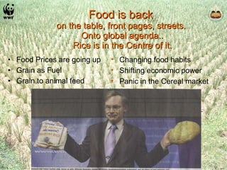 Food is back  on the table, front pages, streets.  Onto global agenda.. Rice is in the Centre of it. Food Prices are going up Grain as Fuel Grain to animal feed Changing food habits Shifting economic power Panic in the Cereal market 