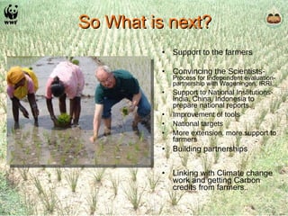 So What is next? Support to the farmers Convincing the Scientists-   Process for Independent evaluation- partnership with Wageningen, IRRI,.. Support to National Institutions-  India, China, Indonesia to prepare national reports. Improvement of tools National targets More extension , more support to farmers Building partnerships Linking with Climate change work and getting Carbon credits from farmers .. 