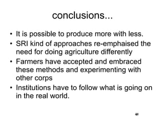 conclusions... It is possible to produce more with less. SRI kind of approaches re-emphaised the need for doing agriculture differently Farmers have accepted and embraced these methods and experimenting with other corps Institutions have to follow what is going on in the real world. 44 